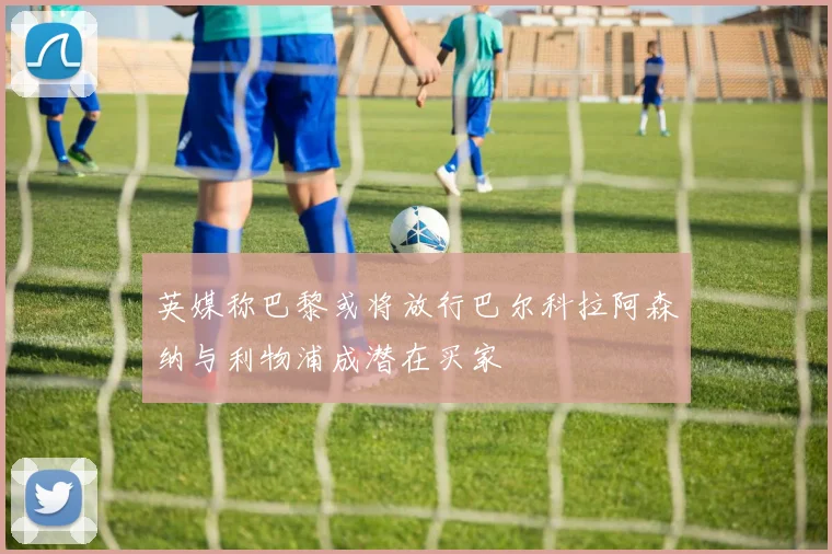 英媒称巴黎或将放行巴尔科拉阿森纳与利物浦成潜在买家