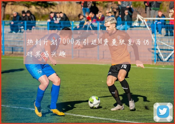 热刺计划7000万引进M费曼联皇马仍对其感兴趣