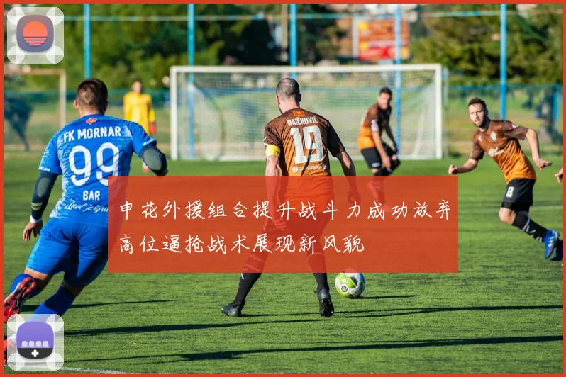 申花外援组合提升战斗力成功放弃高位逼抢战术展现新风貌