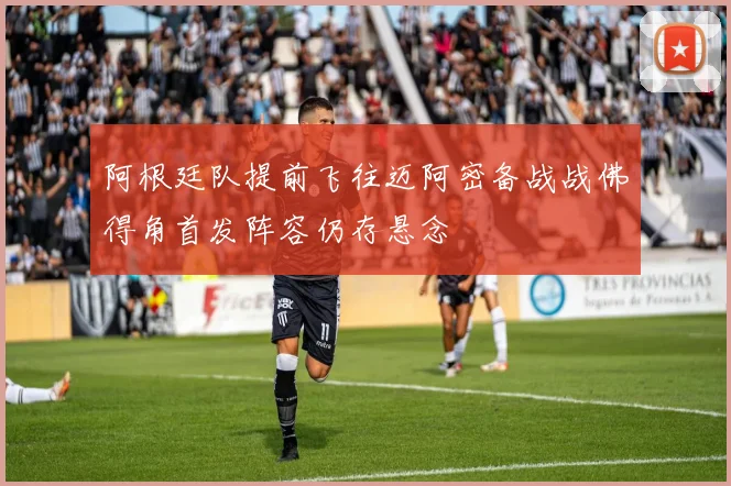 阿根廷队提前飞往迈阿密备战战佛得角首发阵容仍存悬念