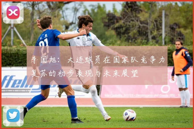 李国旭：大连球员在国家队竞争力复苏的初步表现与未来展望