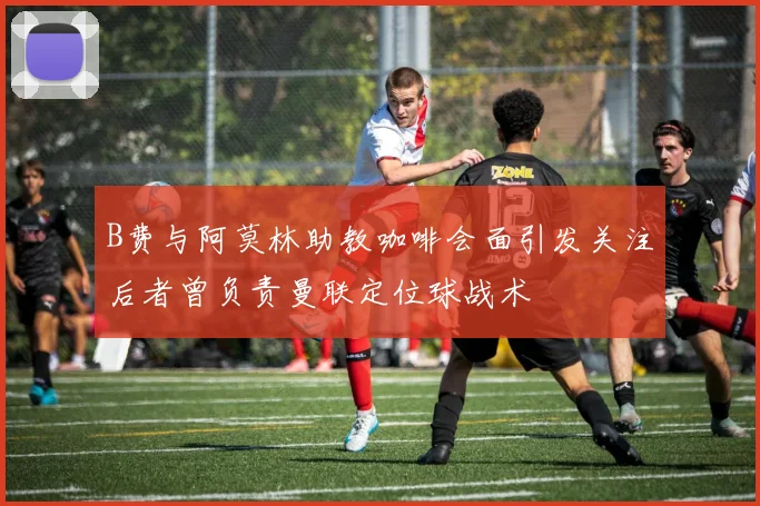 B费与阿莫林助教咖啡会面引发关注后者曾负责曼联定位球战术