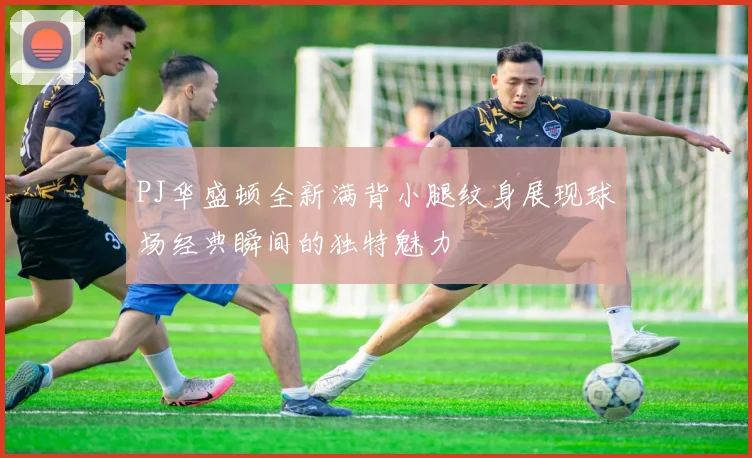 PJ华盛顿全新满背小腿纹身展现球场经典瞬间的独特魅力