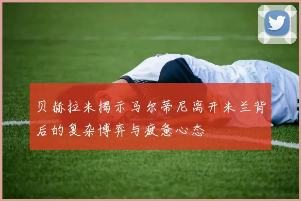 贝赫拉米揭示马尔蒂尼离开米兰背后的复杂博弈与疲惫心态