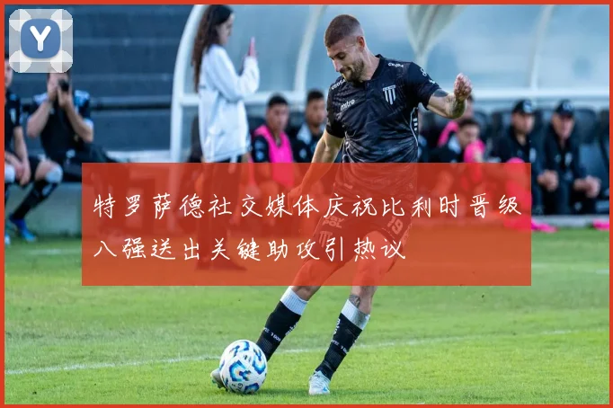 特罗萨德社交媒体庆祝比利时晋级八强送出关键助攻引热议