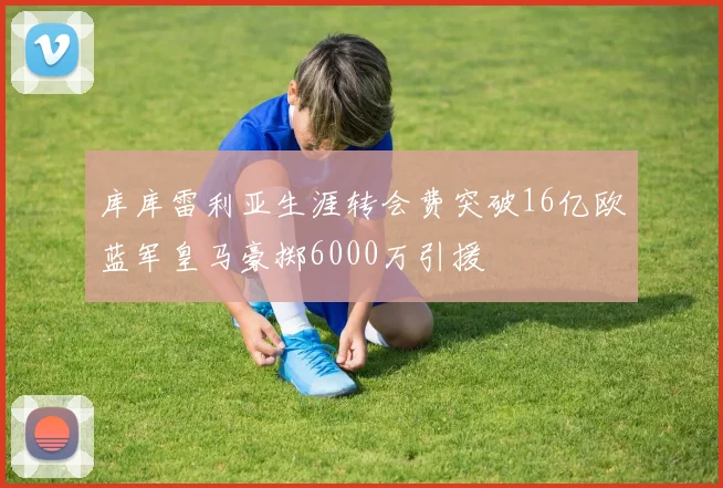 库库雷利亚生涯转会费突破16亿欧蓝军皇马豪掷6000万引援