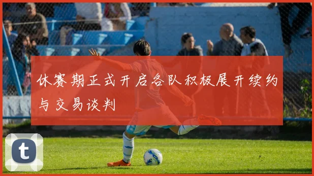 休赛期正式开启各队积极展开续约与交易谈判