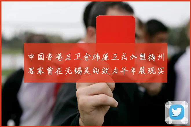 中国香港后卫余炜廉正式加盟梅州客家曾在无锡吴钩效力半年展现实力