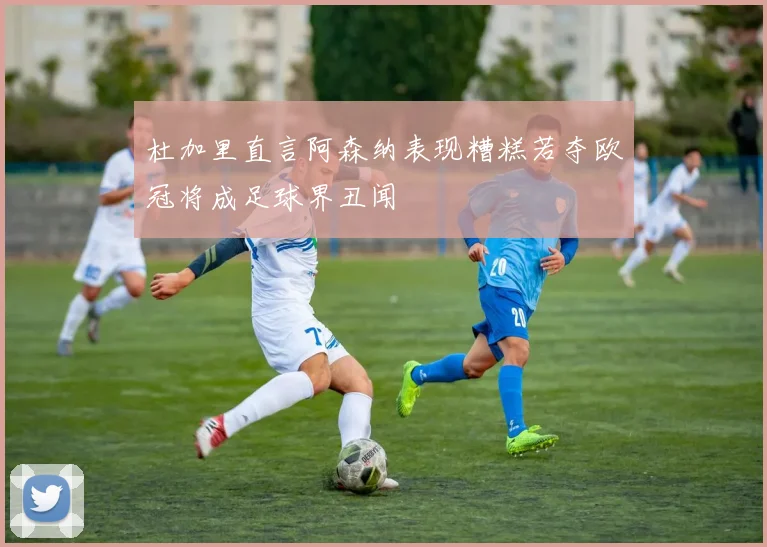 杜加里直言阿森纳表现糟糕若夺欧冠将成足球界丑闻