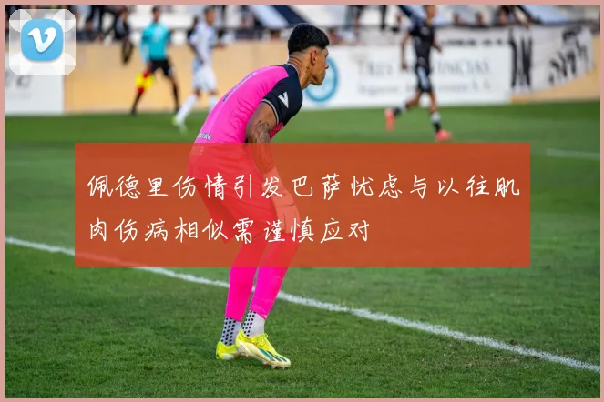 佩德里伤情引发巴萨忧虑与以往肌肉伤病相似需谨慎应对