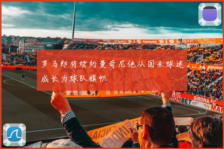 罗马即将续约曼奇尼他从国米球迷成长为球队旗帜
