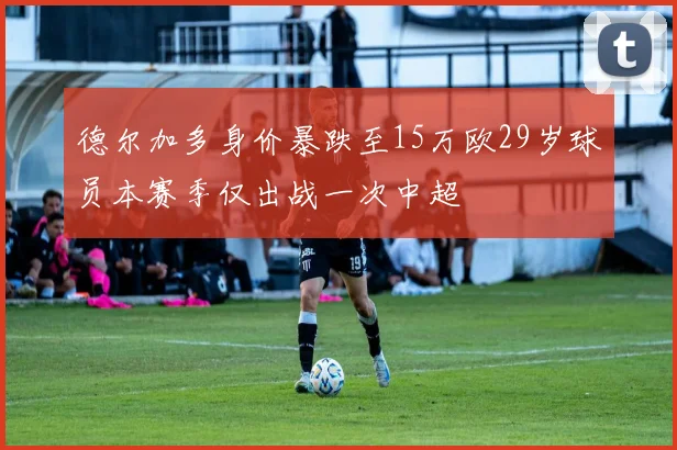 德尔加多身价暴跌至15万欧29岁球员本赛季仅出战一次中超