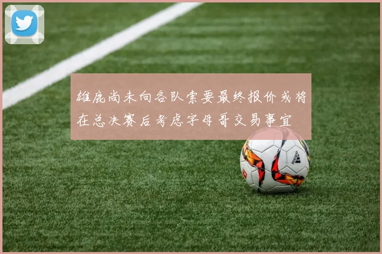 雄鹿尚未向各队索要最终报价或将在总决赛后考虑字母哥交易事宜