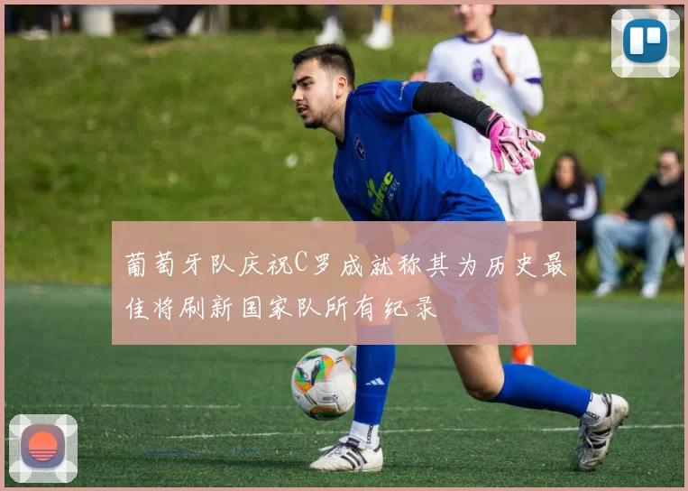 葡萄牙队庆祝C罗成就称其为历史最佳将刷新国家队所有纪录