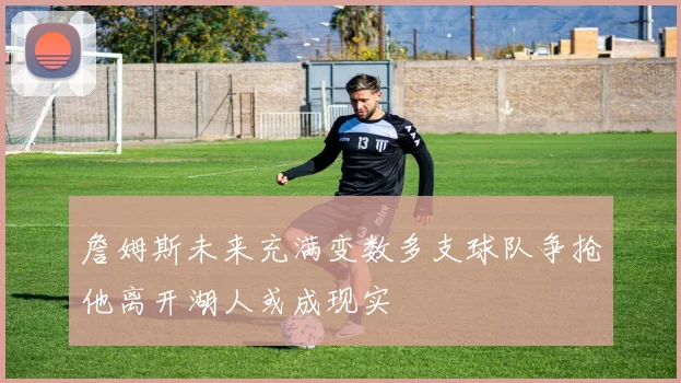 詹姆斯未来充满变数多支球队争抢他离开湖人或成现实