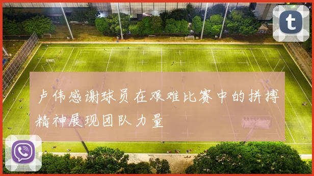 卢伟感谢球员在艰难比赛中的拼搏精神展现团队力量
